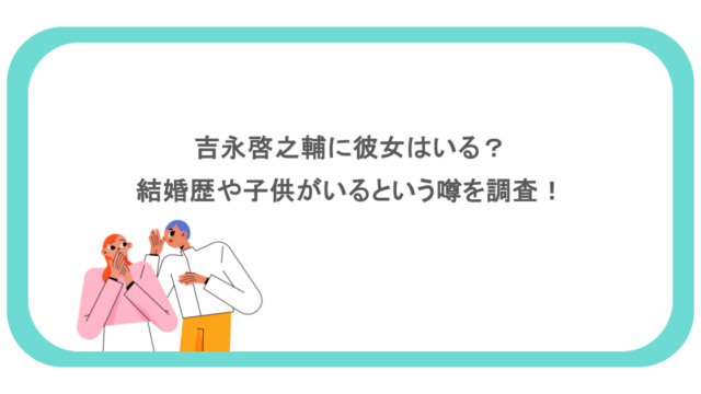 吉永啓之輔に彼女はいる?結婚歴や子供がいるという噂を調査!
