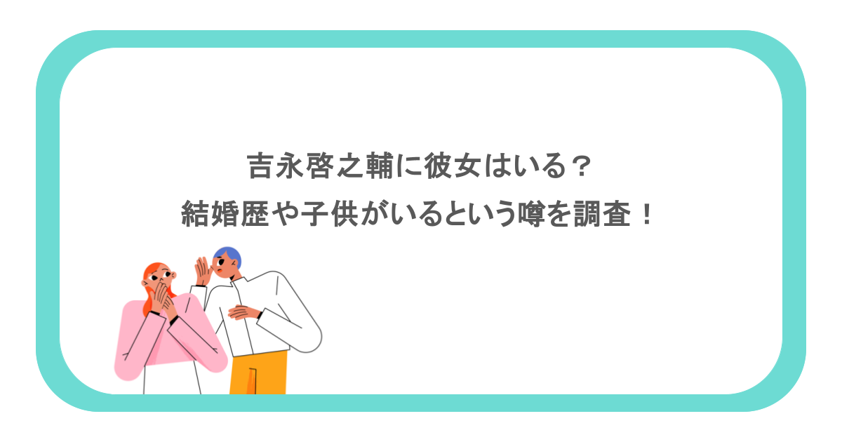 吉永啓之輔に彼女はいる?結婚歴や子供がいるという噂を調査!