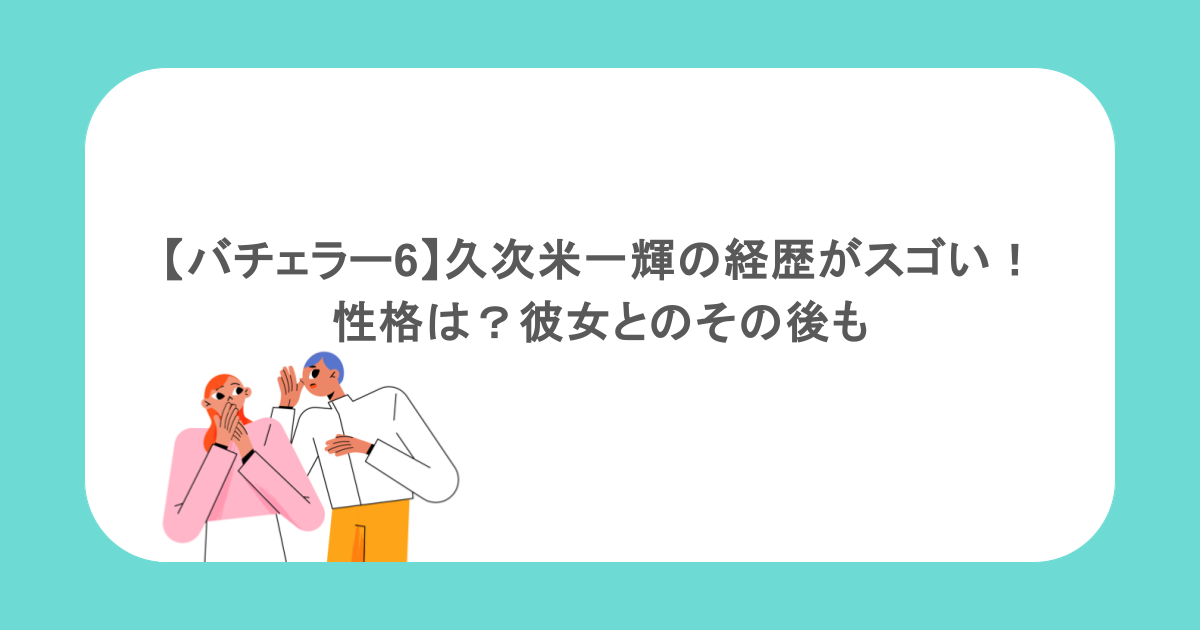 【バチェラー6】久次米一輝の経歴がスゴい!性格は?彼女とのその後も
