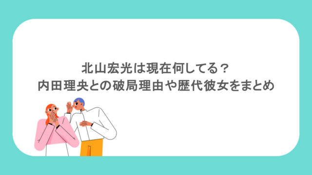 北山宏光は現在何してる？内田理央との破局理由や歴代彼女をまとめ