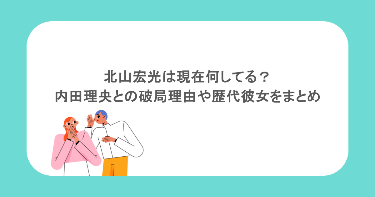 北山宏光は現在何してる？内田理央との破局理由や歴代彼女をまとめ