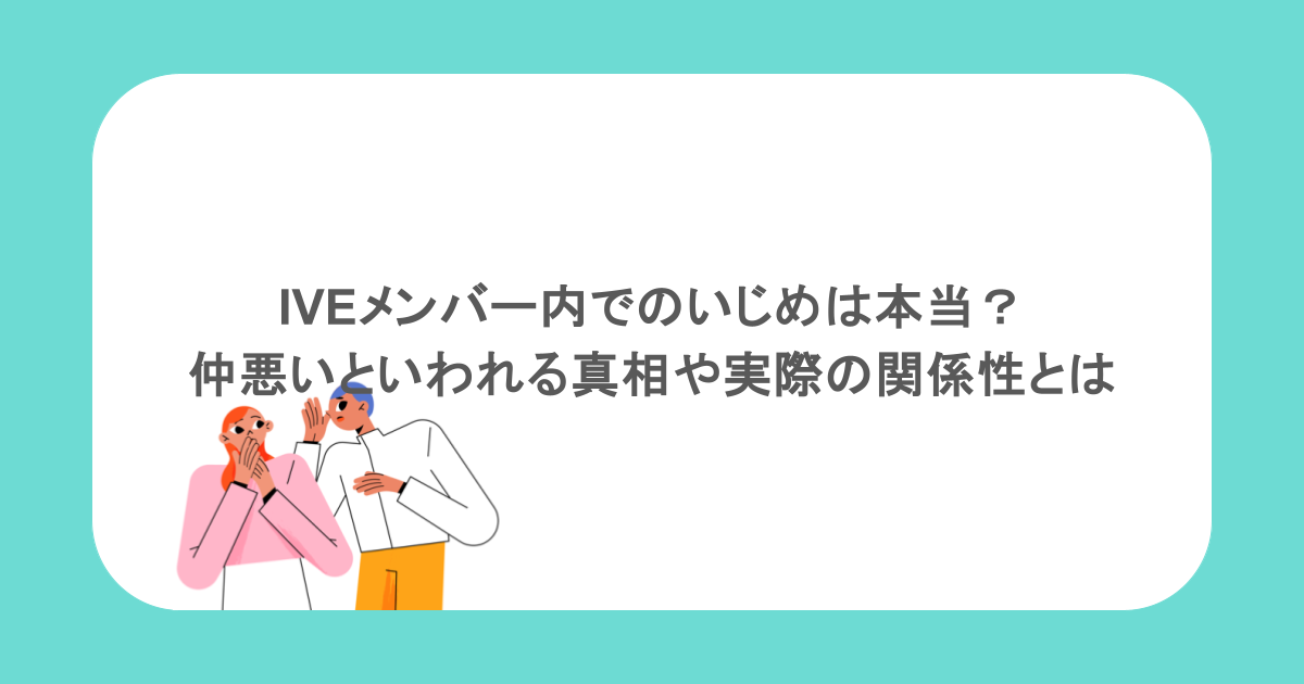 IVEメンバー内でのいじめは本当？仲悪いといわれる真相や実際の関係性とは